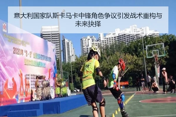 意大利国家队斯卡马卡中锋角色争议引发战术重构与未来抉择