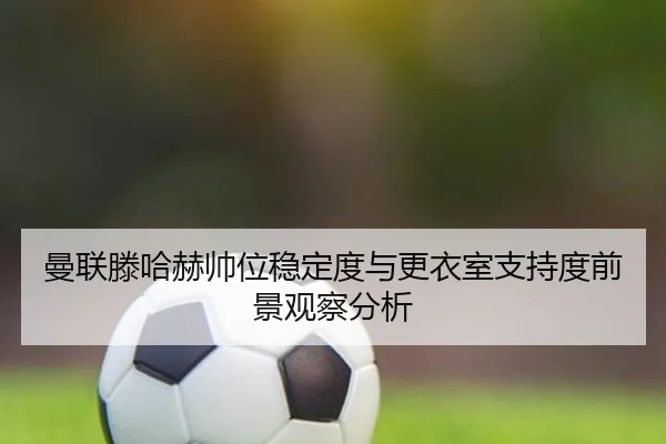 曼联滕哈赫帅位稳定度与更衣室支持度前景观察分析