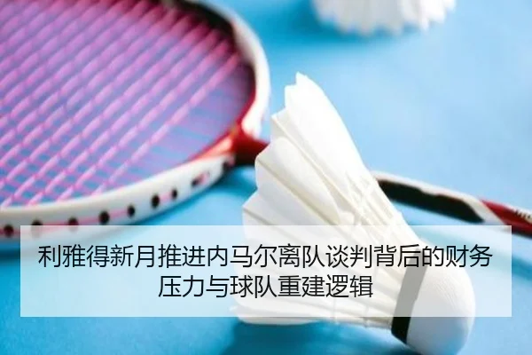 利雅得新月推进内马尔离队谈判背后的财务压力与球队重建逻辑
